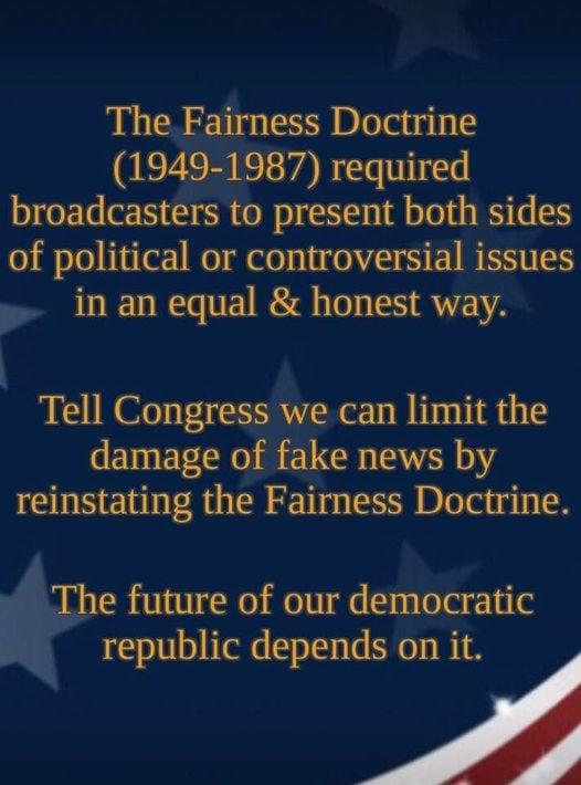 The Fairness Doctrine 1949 1987 required broadcasters to present both sides of political or controversial issues in an equal honest way l Tell Congress we can limit the damage of fake news by reinstating the Fairness Doctrine The future of our democratic republic depends on it