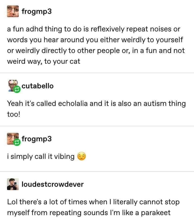 m frogmp3 a fun adhd thing to do is reflexively repeat noises or words you hear around you either weirdly to yourself or weirdly directly to other people or in a fun and not weird way to your cat Ecutabello Yeah its called echolalia and it is also an autism thing too nfrogmpB i simply call it vibing k loudestcrowdever Lol theres a lot of times when literally cannot stop myself from repeating sound
