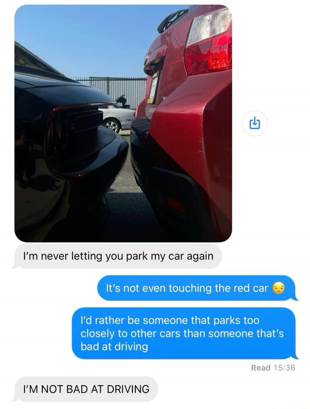 I'm never letting you park my car again. It's not even touching the red car. I'd rather be someone that parks too closely to other cars than someone that's bad at driving. I'M NOT BAD AT DRIVING.