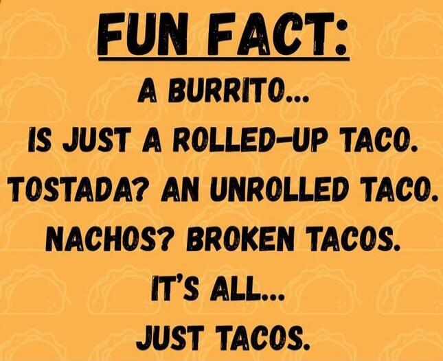 FUN FACT: A BURRITO... IS JUST A ROLLED-UP TACO. TOSTADA? AN UNROLLED TACO. NACHOS? BROKEN TACOS. IT'S ALL... JUST TACOS.