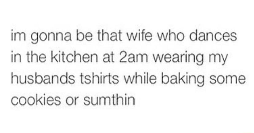 im gonna be that wife who dances in the kitchen at 2am wearing my husbands tshirts while baking some cookies or sumthin