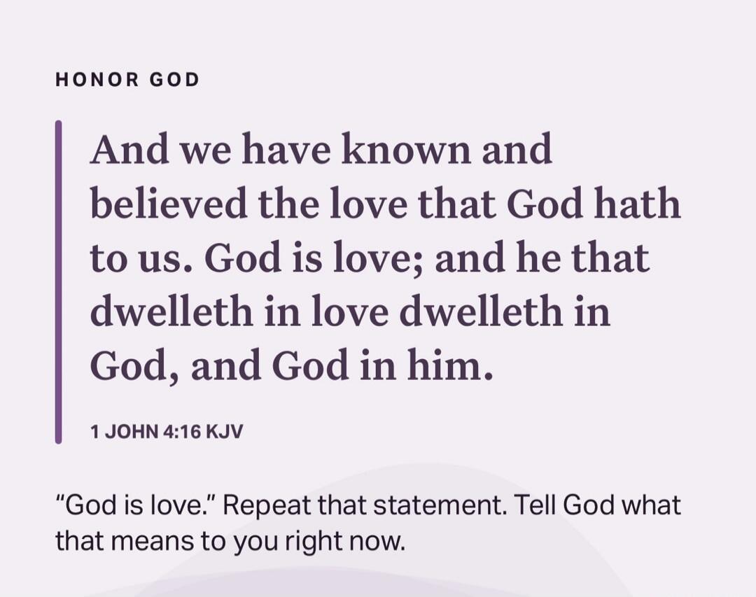 HONOR GOD And we have known and believed the love that God hath to us. God is love; and he that dwelleth in love dwelleth in God, and God in him. 1 JOHN 4:16 KJV 