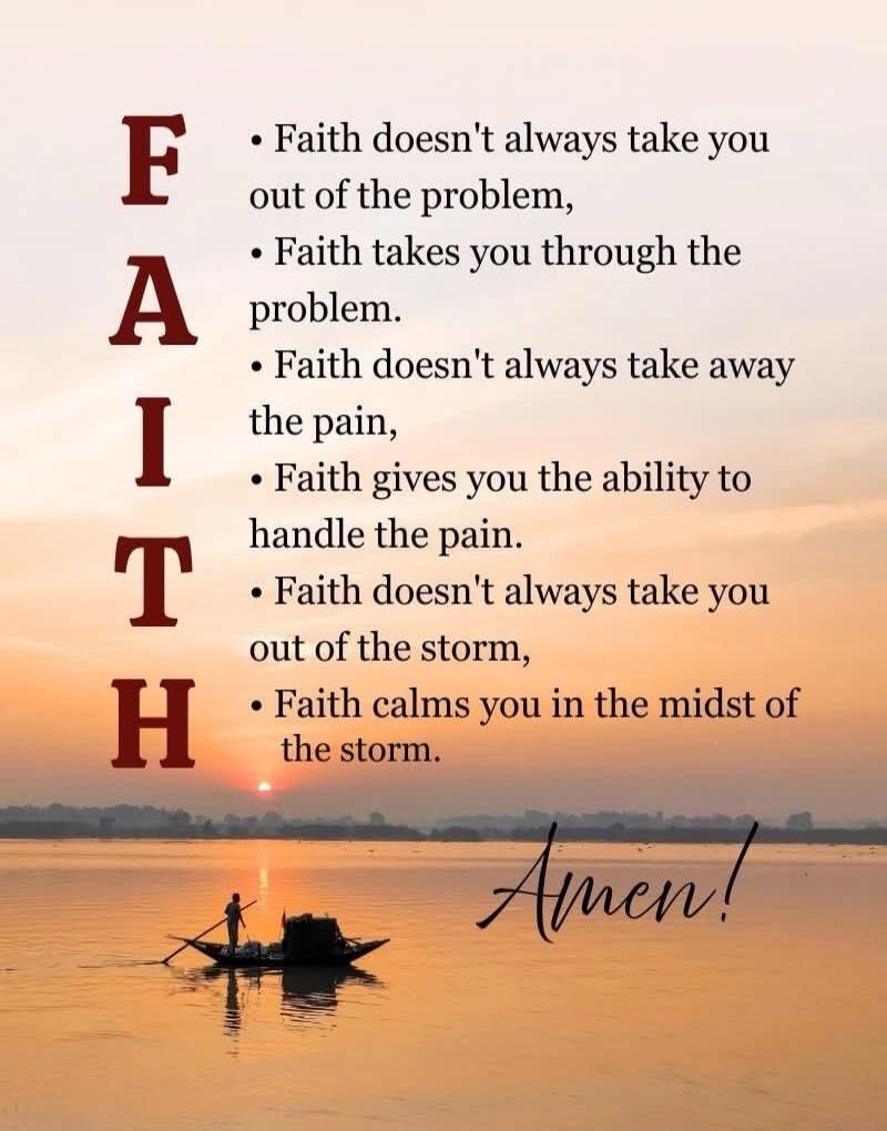 F: Faith doesn't always take you out of the problem, A: Faith takes you through the problem. I: Faith doesn't always take away the pain, T: Faith gives you the ability to handle the pain. H: Faith doesn't always take you out of the storm, Faith calms you in the midst of the storm. Amen!