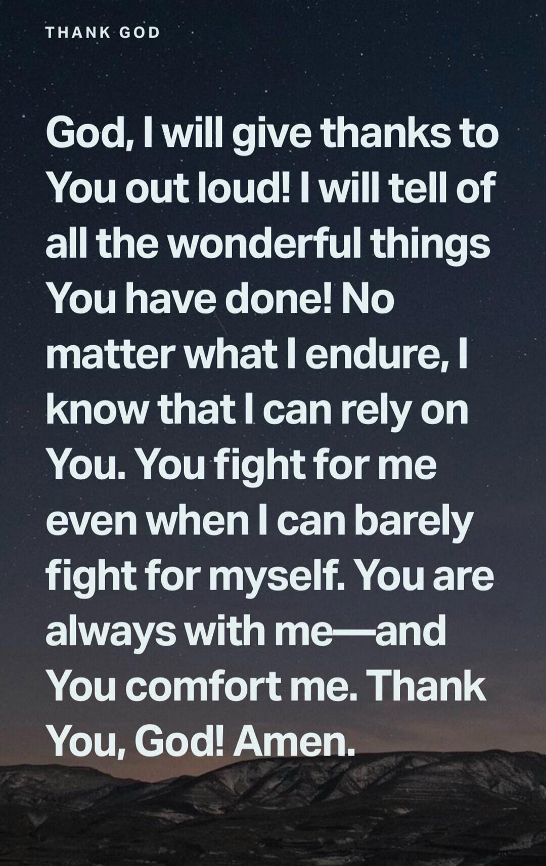 THANK GOD God, I will give thanks to You out loud! I will tell of all the wonderful things You have done! No matter what I endure, I know that I can rely on You. You fight for me even when I can barely fight for myself. You are always with me—and You comfort me. Thank You, God! Amen.