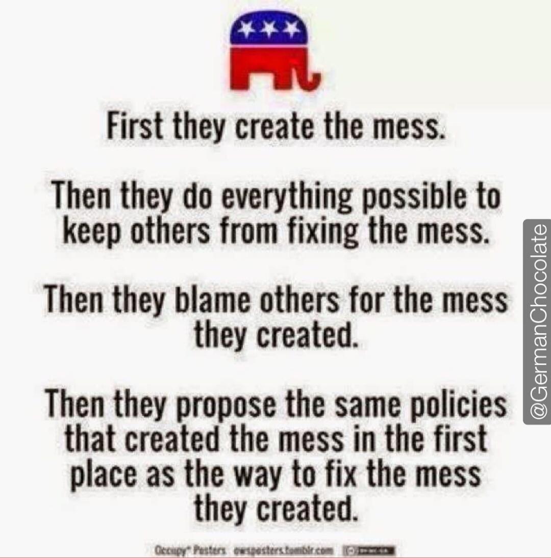 First they create the mess.
Then they do everything possible to keep others from fixing the mess.
Then they blame others for the mess they created.
Then they propose the same policies that created the mess in the first place as the way to fix the mess they created.