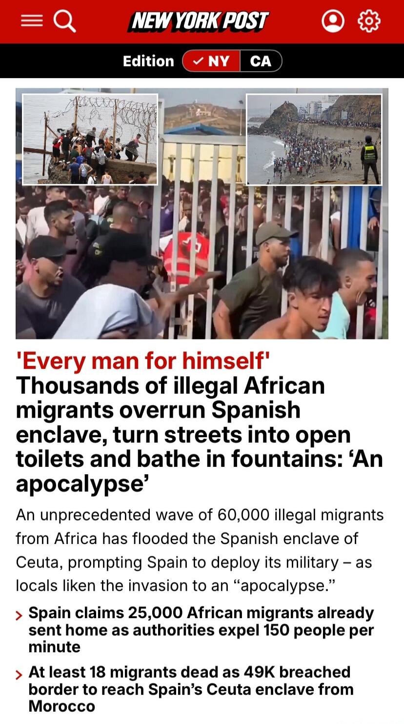 NEW YORK POST Edition NY CA 'Every man for himself' Thousands of illegal African migrants overrun Spanish enclave, turn streets into open toilets and bathe in fountains: 'An apocalypse' An unprecedented wave of 60,000 illegal migrants from Africa has flooded the Spanish enclave of Ceuta, prompting Spain to deploy its military – as locals liken the 