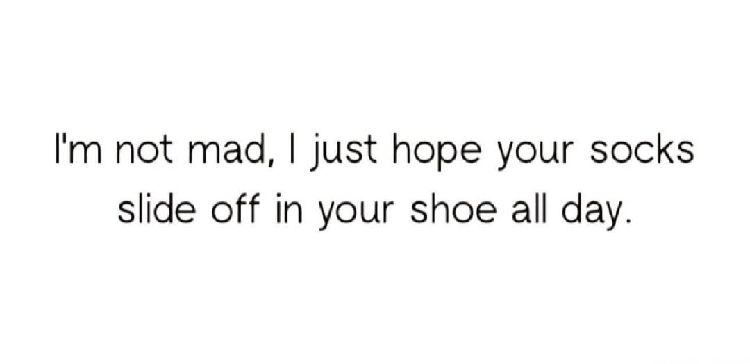 I'm not mad, I just hope your socks slide off in your shoe all day.