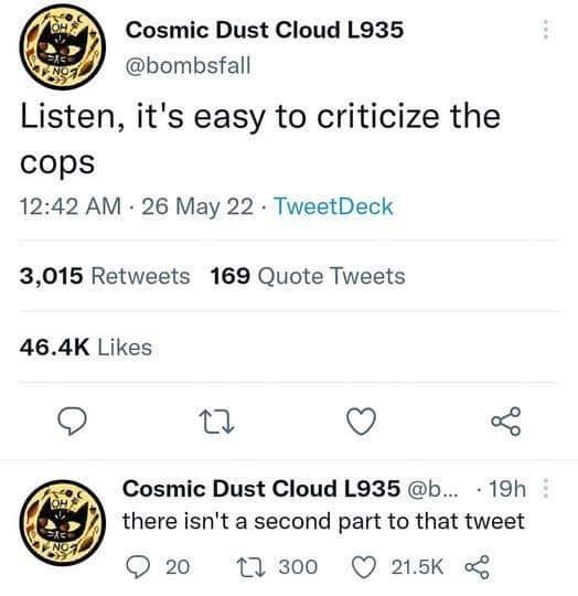 Cosmic Dust Cloud L935 bombsfall Listen its easy to criticize the cops 1242 AM 26 May 22 TweetDeck 3015 Retweets 169 Quote Tweets 464K Likes B Q Cosmic Dust Cloud L935 b 19h there isnt a second part to that tweet Q20 11300 Q 215K