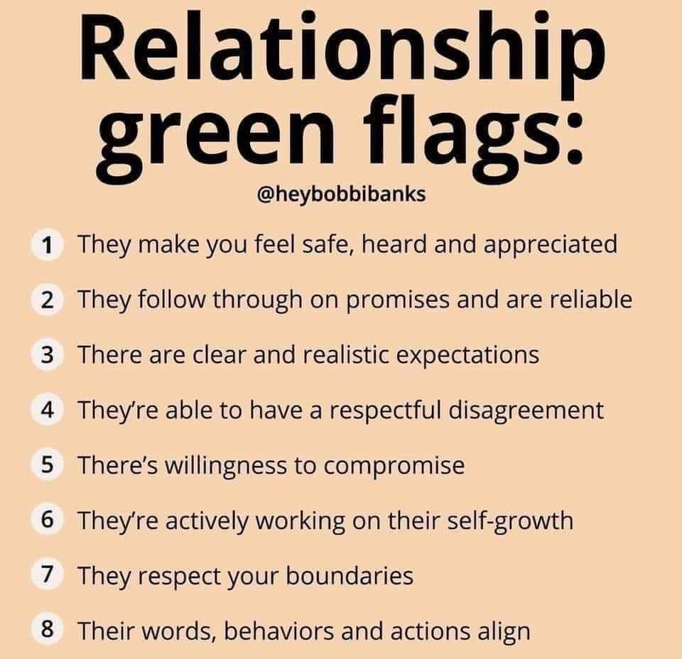 Relationship 4 4 4 4 24 4 A o green flags heybobbibanks hey make you feel safe heard and appreciated hey follow through on promises and are reliable here are clear and realistic expectations heyre able to have a respectful disagreement heres willingness to compromise heyre actively working on their self growth hey respect your boundaries heir words behaviors and actions align