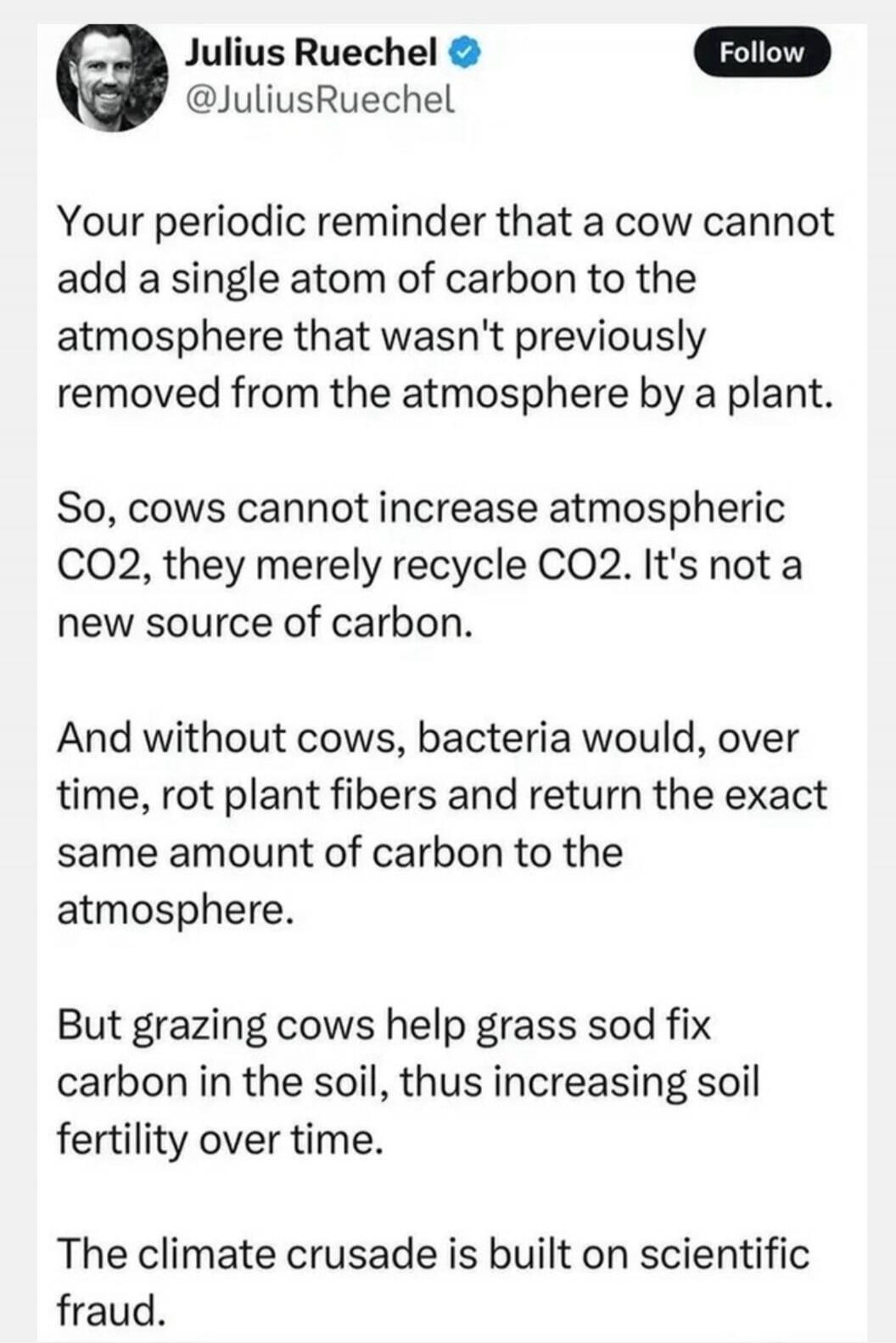 Your periodic reminder that a cow cannot add a single atom of carbon to the atmosphere that wasn't previously removed from the atmosphere by a plant. So, cows cannot increase atmospheric CO2, they merely recycle CO2. It's not a new source of carbon. And without cows, bacteria would, over time, rot plant fibers and return the exact same amount of ca