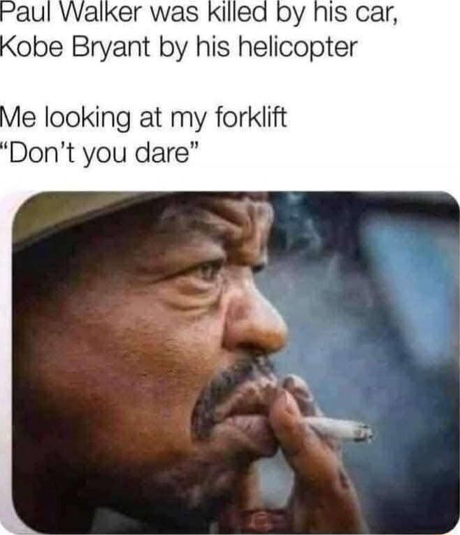 Paul Walker was killed by his car, Kobe Bryant by his helicopter

Me looking at my forklift

