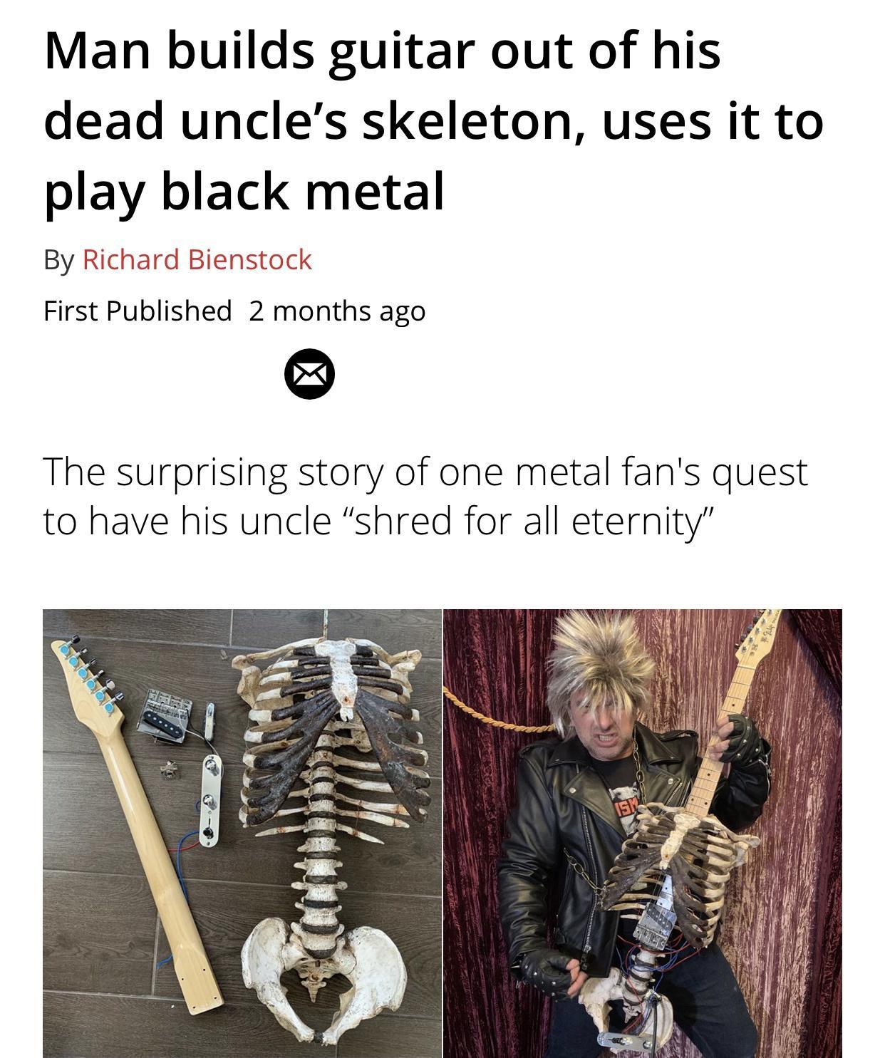 Man builds guitar out of his dead uncles skeleton uses it to play black metal By Richard Bienstock First Published 2 months ago Q The surprising story of one metal fans quest to have his uncle shred for all eternity