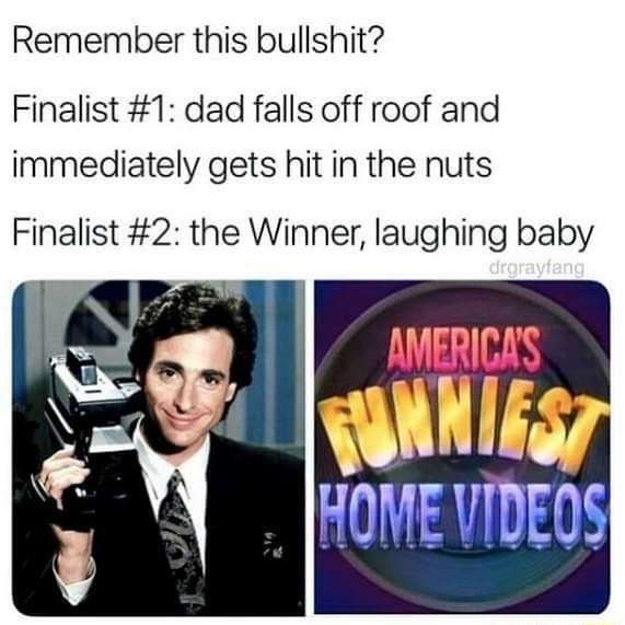 Remember this bullshit Finalist 1 dad falls off roof and immediately gets hit in the nuts Finalist 2 the Winner laughing baby A HOME VIDEOS