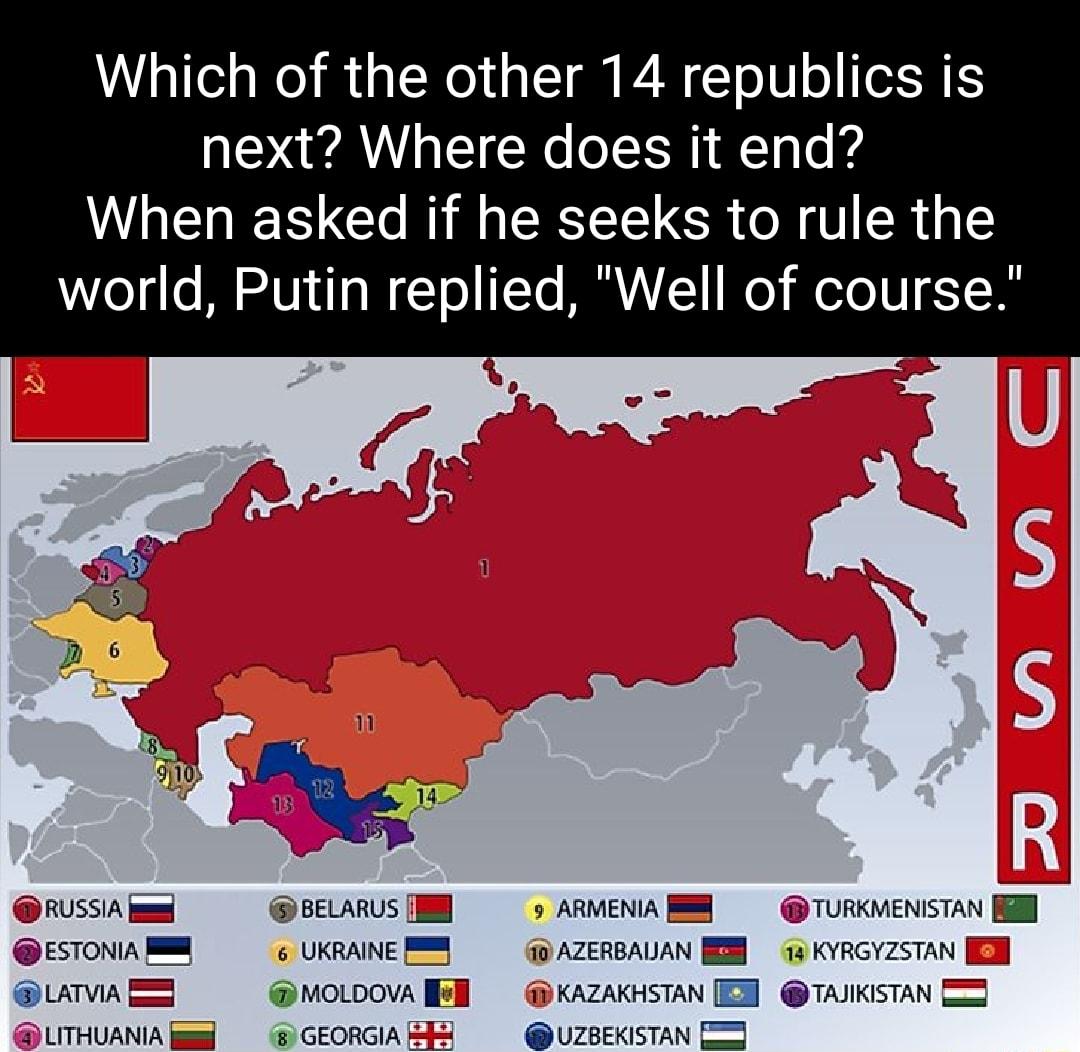 Which of the other 14 republics is next Where does it end N e R R CEEELCR ORI R world Putin replied Well of course RUSSIA el BELARUS N 9 ARMENIA TURKMENISTAN ESTONIA UKRAINE 10 AZERBALAN 73 KYRGYZSTAN EH LATVIA moLoova l i KAZAKHSTAN TAJIKISTAN 5 LITHUANIA 8 GEORGIA UZBEKISTAN