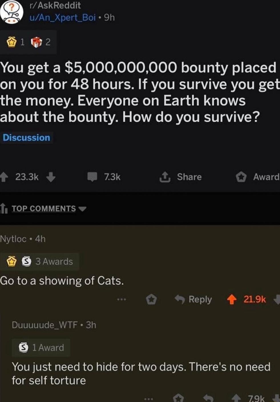 rAskReddit uAn_Xpert_Boi F 1 2 You get a 5000000000 bounty placed on you for 48 hours If you survive you get the money Everyone on Earth knows about the bounty How do you survive Discussion 233k 73k Share Award TOP COMMENTS Nytioc 4h O 3Awards Go to a showing of Cats Reply 4 219k Duuuuude_WTF 3h 1Award You just need to hide for two days Theres no need for self torture 20Kk