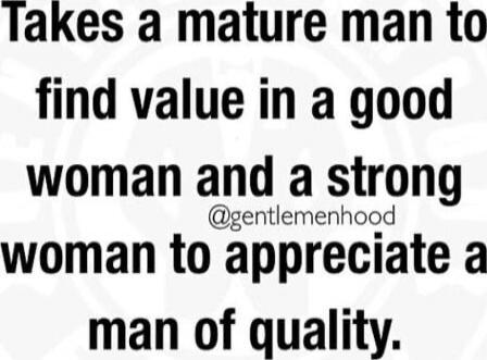 Takes a mature man to find value in a good woman and a strong woman to appreciate a man of quality.