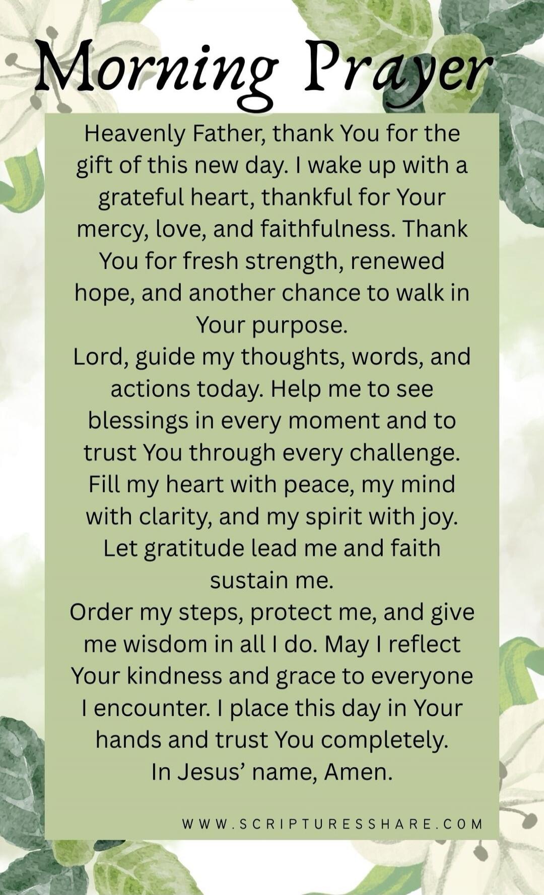 Morning Prayer

Heavenly Father, thank You for the gift of this new day. I wake up with a grateful heart, thankful for Your mercy, love, and faithfulness. Thank You for fresh strength, renewed hope, and another chance to walk in Your purpose.
Lord, guide my thoughts, words, and actions today. Help me to see blessings in every moment and to trust Yo