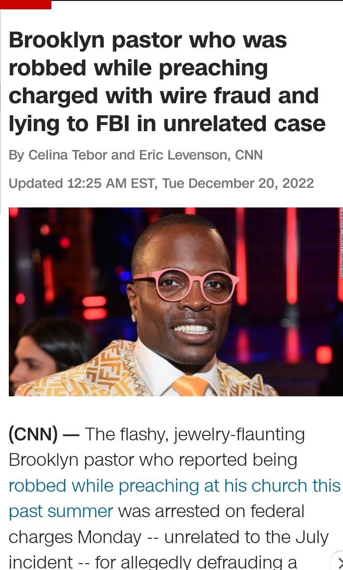 Brooklyn pastor who was robbed while preaching charged with wire fraud and lying to FBI in unrelated case By Celina Tebor and Eric Levenson CNN Updated 1225 AM EST Tue December 20 2022 CNN The flashy jewelry flaunting Brooklyn pastor who reported being robbed while preaching at his church this past summer was arrested on federal charges Monday unrelated to the July incident for allegedlv defraudin