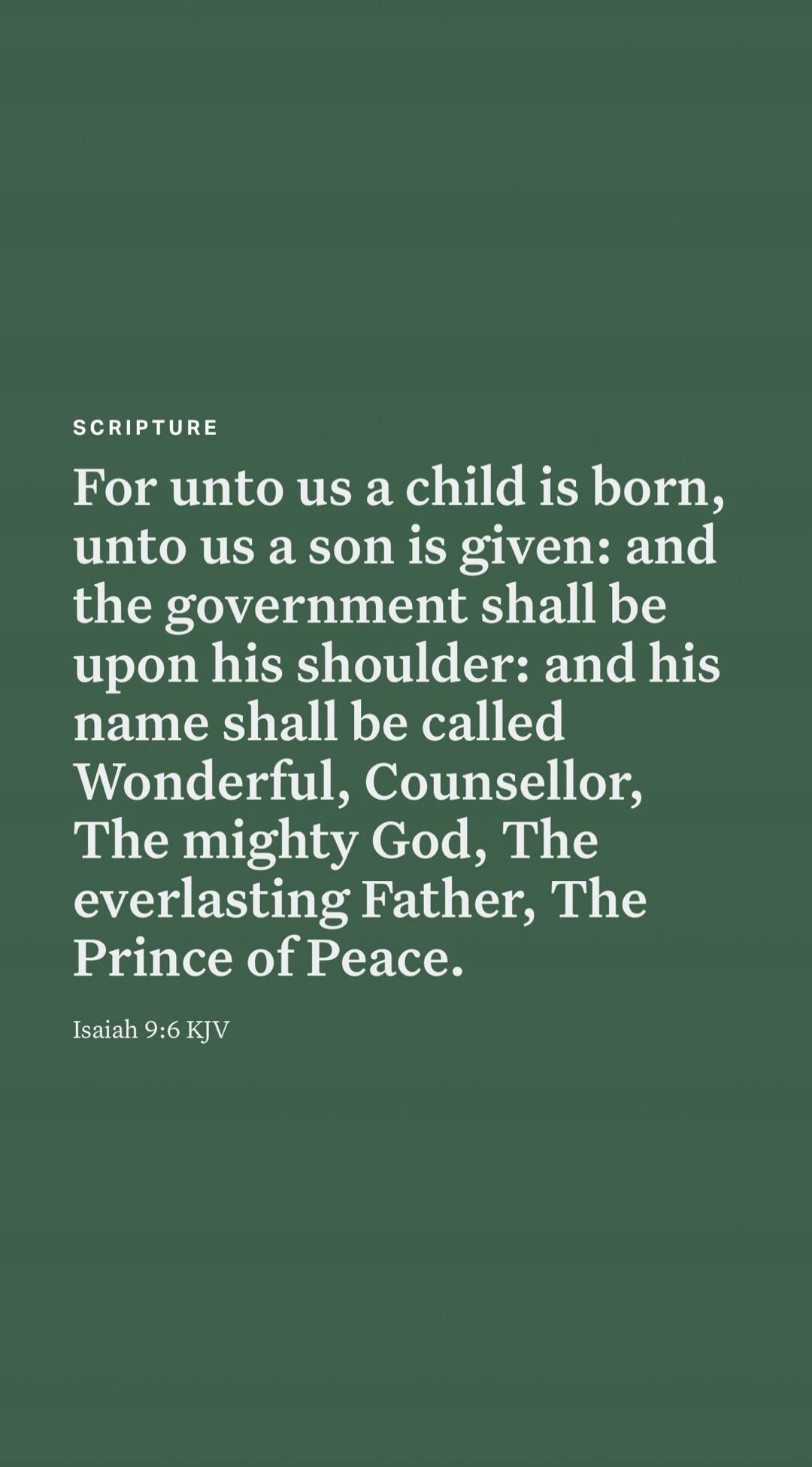 For unto us a child is born, unto us a son is given: and the government shall be upon his shoulder: and his name shall be called Wonderful, Counsellor, The mighty God, The everlasting Father, The Prince of Peace.
