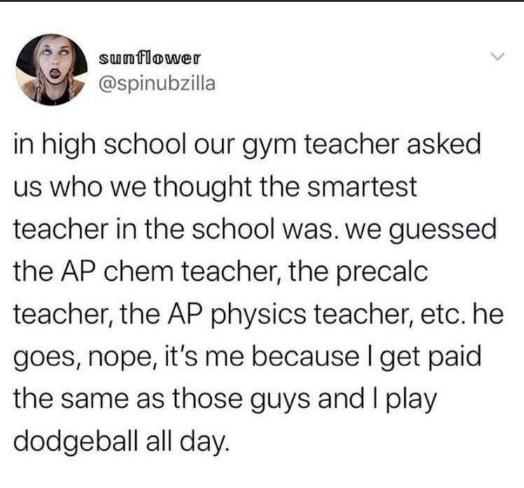 sunflower spinubzilla in high school our gym teacher asked us who we thought the smartest teacher in the school was we guessed the AP chem teacher the precalc teacher the AP physics teacher etc he goes nope its me because get paid the same as those guys and play dodgeball all day
