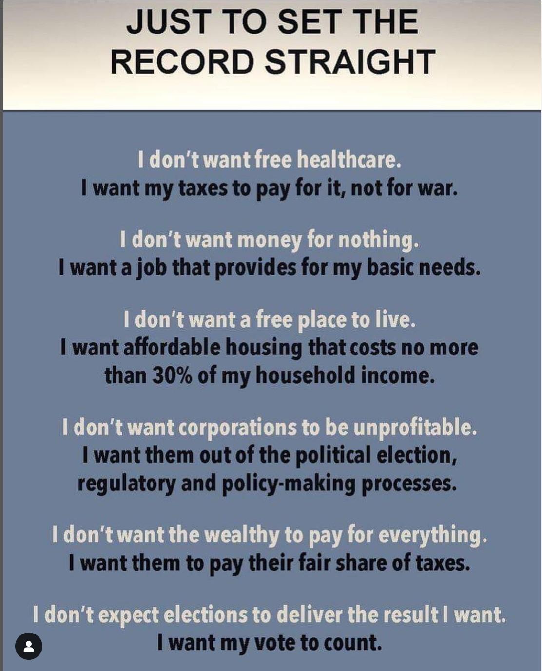 dont want free healthcare want my taxes to pay for it not for war 1 dont want money for nothing I wanta job that provides for my basic needs I dont want a free place to live want affordable housing that costs no more than 30 of my household income I dont want corporations to be unprofitable I want them out of the political election regulatory and policy making processes dont want the wealthy to pa