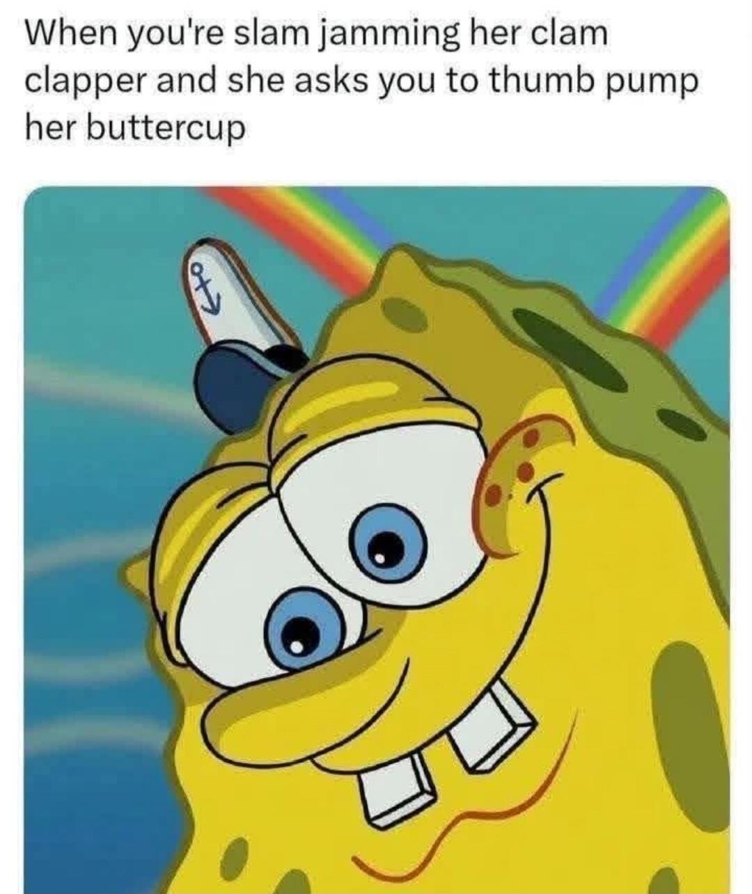 When you're slam jamming her clam clapper and she asks you to thumb pump her buttercup