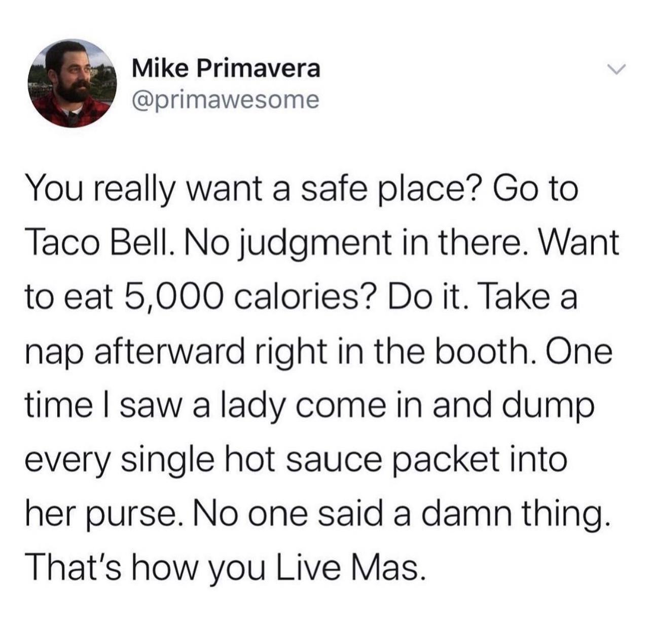 4 Mike Primavera primawesome You really want a safe place Go to Taco Bell No judgment in there Want to eat 5000 calories Do it Take a nap afterward right in the booth One time saw a lady come in and dump every single hot sauce packet into her purse No one said a damn thing Thats how you Live Mas