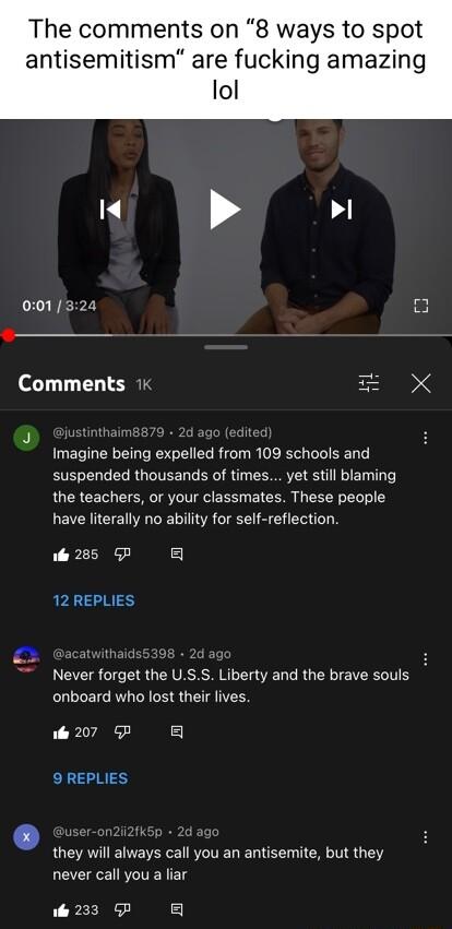 The comments on 8 ways to spot antisemitism are fucking amazing lol Wk Comments 1 3 Imagine being expelled from 109 schools and suspended thousands of times yet still blaming the teachers or your classmates These people have literally no ability for self reflection ol 285 5P g 12 REPLIES Never forget the USS Liberty and the brave souls onboard who lost their lives ol 207 6P a 9 REPLIES they will a