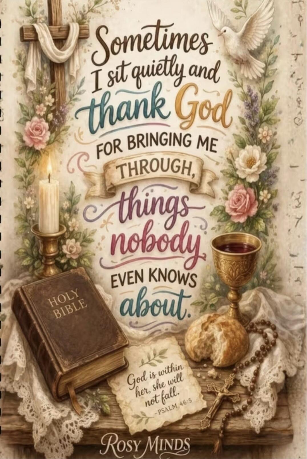 Sometimes I sit quietly and thank God for bringing me through, things nobody even knows about. HOLY BIBLE. God is within her, she will not fall. - PSALM 46:5. ROSY MINDS.