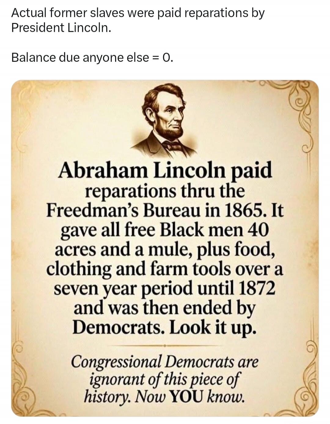 Actual former slaves were paid reparations by President Lincoln. Balance due anyone else = 0. Abraham Lincoln paid reparations thru the Freedman's Bureau in 1865. It gave all free Black men 40 acres and a mule, plus food, clothing and farm tools over a seven year period until 1872 and was then ended by Democrats. Look it up. Congressional Democrats