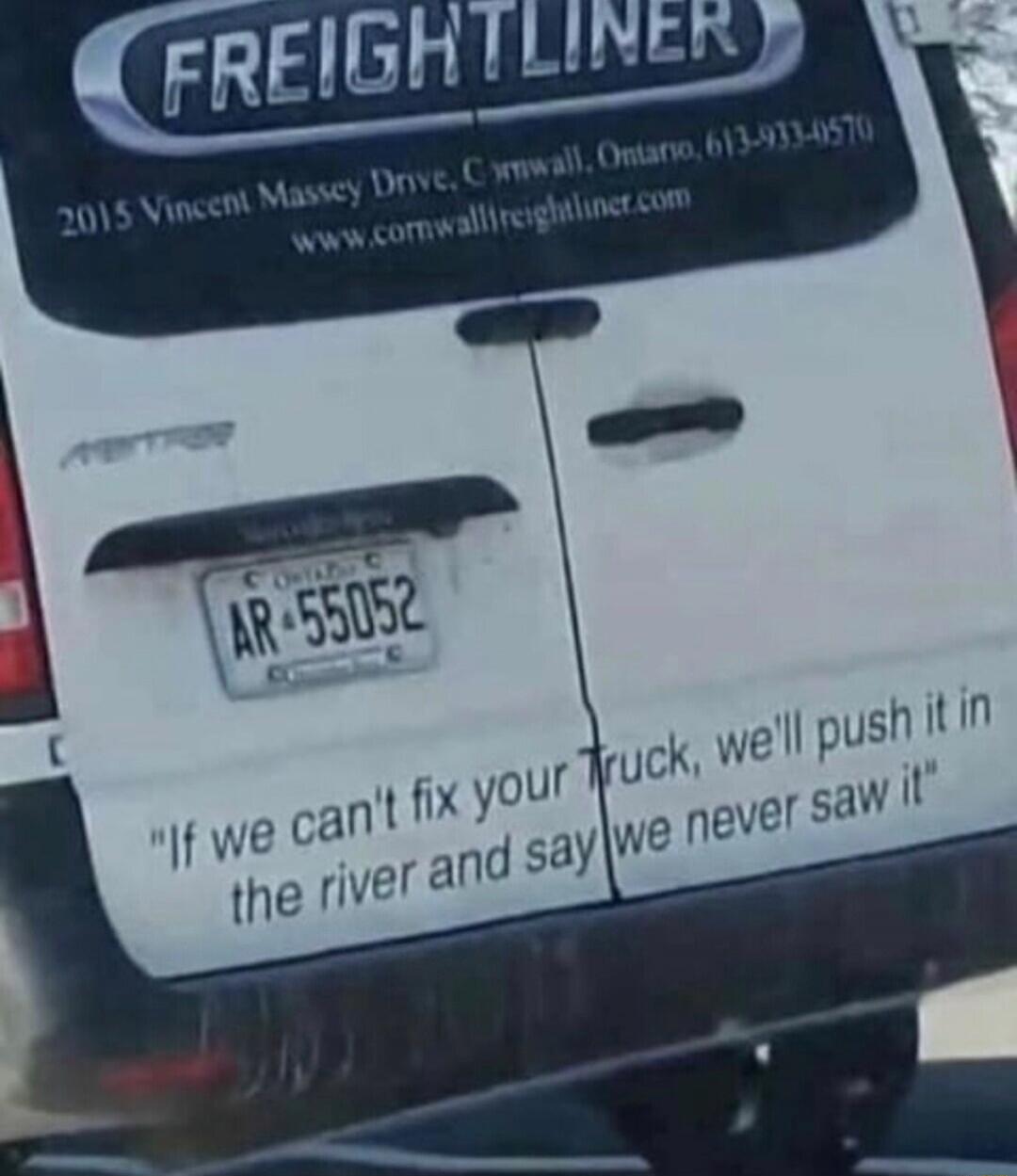 FREIGHTLINER
2015 Vincent Massey Drive, C. in wall, Ontario, 613-xxx-xxxx
www.cornwallfreightliner.com
AR-55052
If we can't fix your truck, we'll push it in the river and say we never saw it