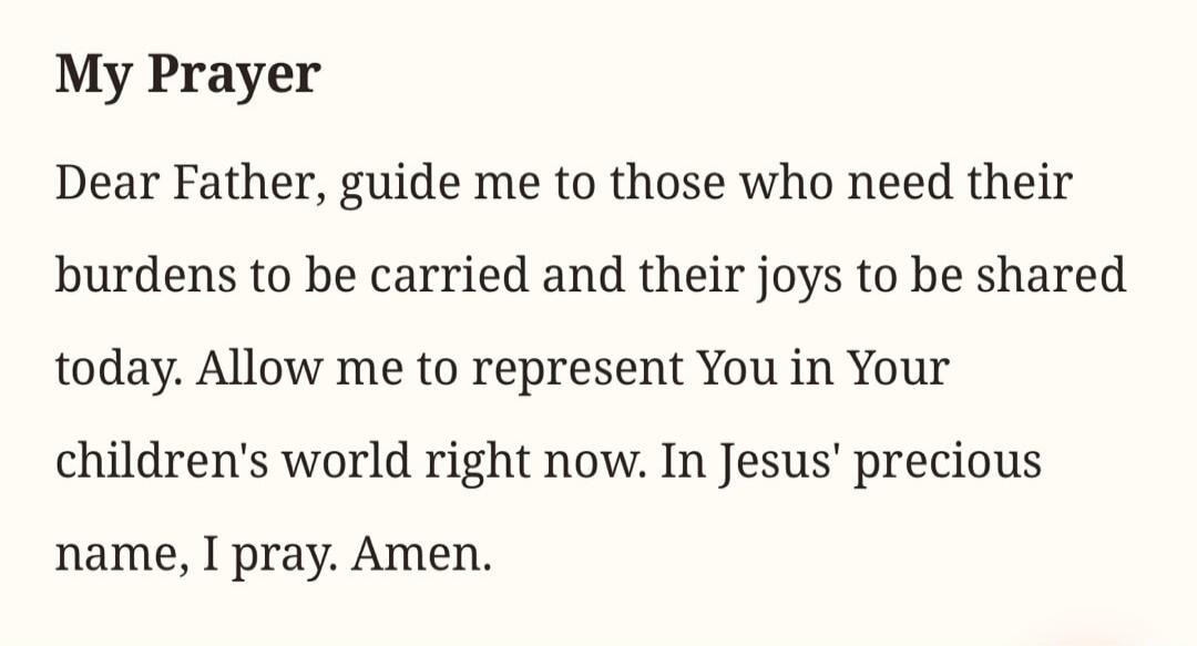 My Prayer. Dear Father, guide me to those who need their burdens to be carried and their joys to be shared today. Allow me to represent You in Your children's world right now. In Jesus' precious name, I pray. Amen.