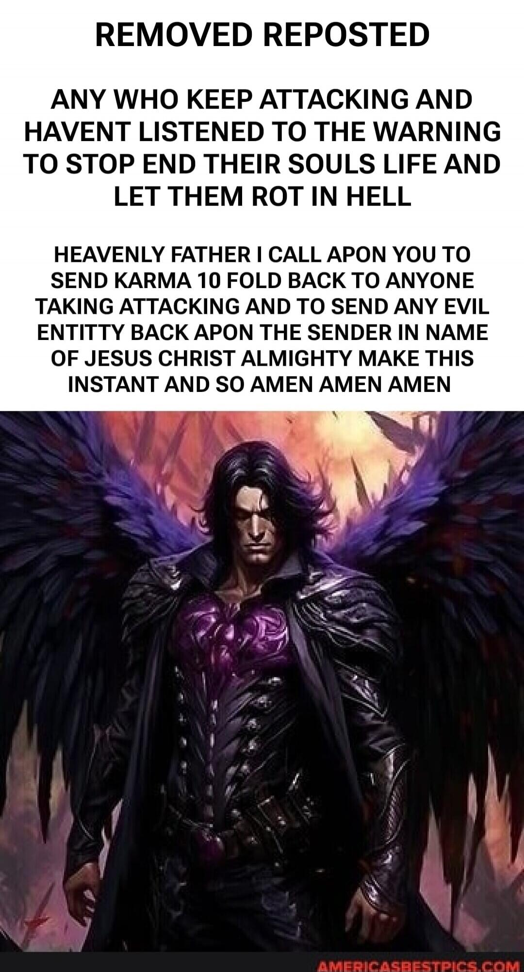 REMOVED REPOSTED
ANY WHO KEEP ATTACKING AND
HAVENT LISTENED TO THE WARNING
TO STOP END THEIR SOULS LIFE AND
LET THEM ROT IN HELL
HEAVENLY FATHER I CALL APON YOU TO
SEND KARMA 10 FOLD BACK TO ANYONE
TAKING ATTACKING AND TO SEND ANY EVIL
ENTITY BACK APON THE SENDER IN NAME
OF JESUS CHRIST ALMIGHTY MAKE THIS
INSTANT AND SO AMEN AMEN AMEN
