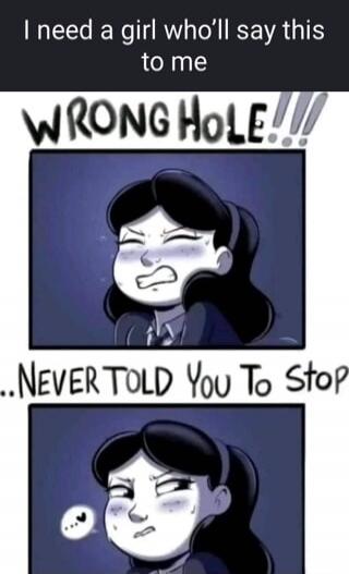 I need a girl who'll say this to me
WRONG HOLE!!!
...NEVER TOLD YOU TO STOP