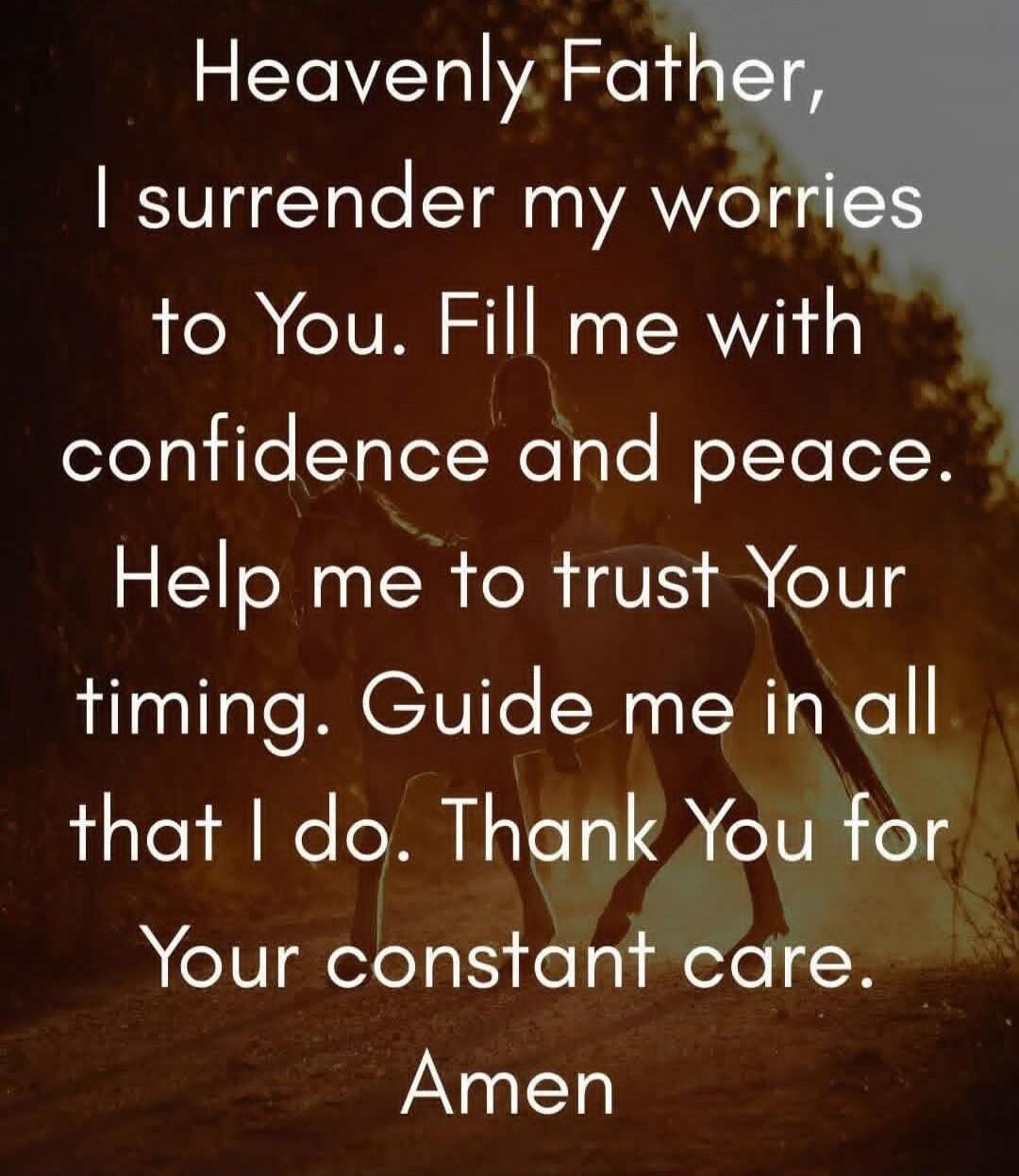 Heavenly Father, I surrender my worries to You. Fill me with confidence and peace. Help me to trust Your timing. Guide me in all that I do. Thank You for Your constant care. Amen