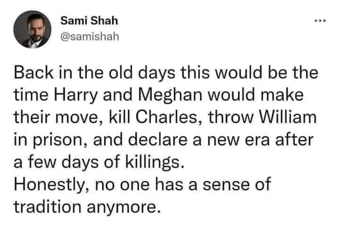 Sami Shah samishah Back in the old days this would be the time Harry and Meghan would make their move kill Charles throw William in prison and declare a new era after a few days of killings Honestly no one has a sense of tradition anymore