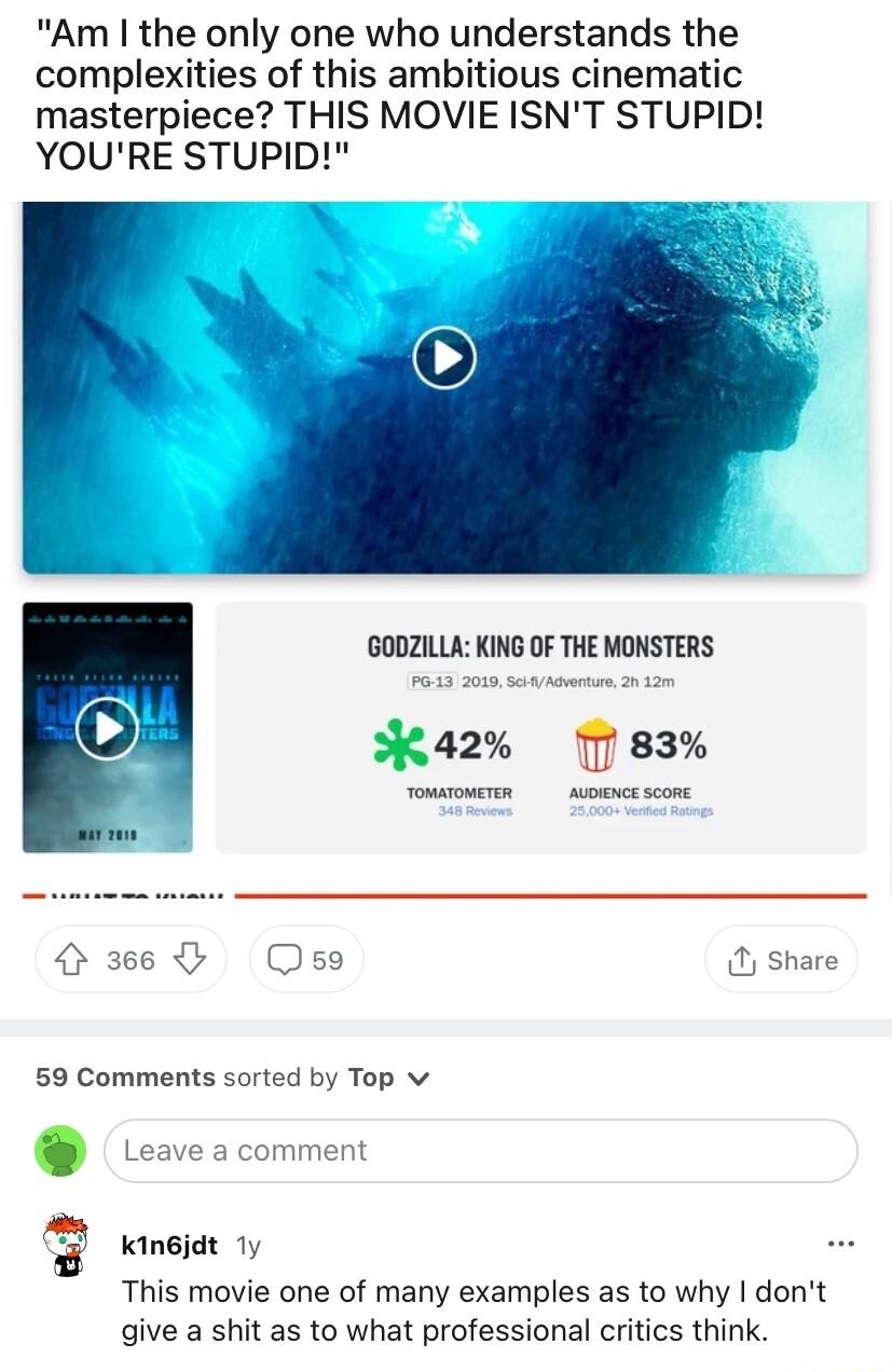 Am the only one who understands the complexities of this ambitious cinematic masterpiece THIS MOVIE ISNT STUPID YOURE STUPID BODZILLA KING OF THE MONSTERS K4a2 7 83 366 Ose Share 59 Comments sorted by Top v Kingjdt 1y This movie one of many examples as to why dont give a shit as to what professional critics think