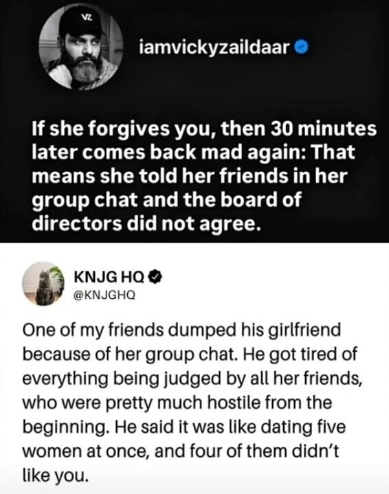 iamvickyzaildaar If she forgives you, then 30 minutes later comes back mad again: That means she told her friends in her group chat and the board of directors did not agree. KNJG HQ @KNJGHQ One of my friends dumped his girlfriend because of her group chat. He got tired of everything being judged by all her friends, who were pretty much hostile from