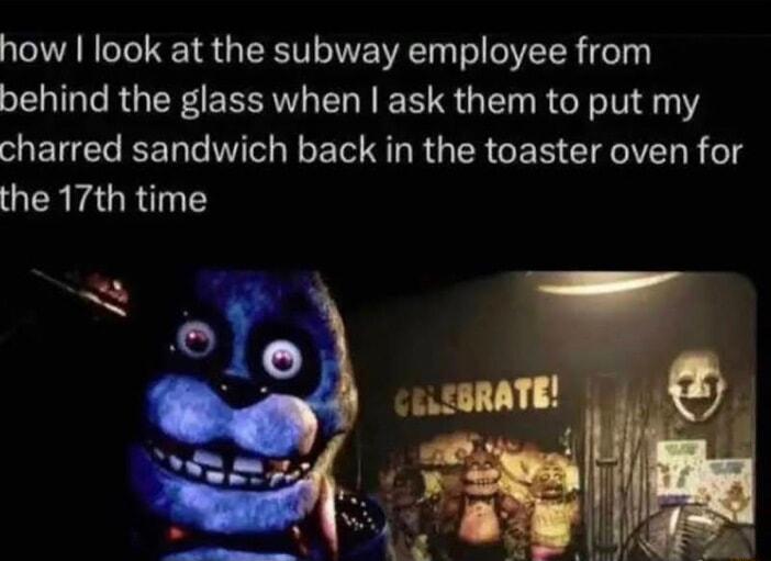 how look at the subway employee from behind the glass when ask them to put my charred sandwich back in the toaster oven for the 17th time