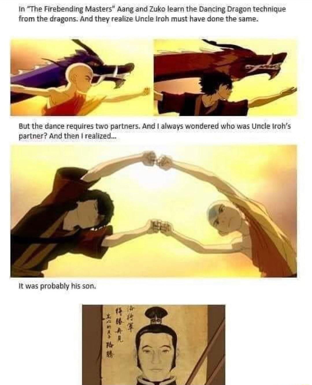 InThe Firebending Masters Aang and Zuko learn the Dancing Dragon technique from the dragons And they realize Uncle Iroh must have done the same L But the dance requires two partners And always wondered who was Uncle rohs partner And then realized S it was probably hisson