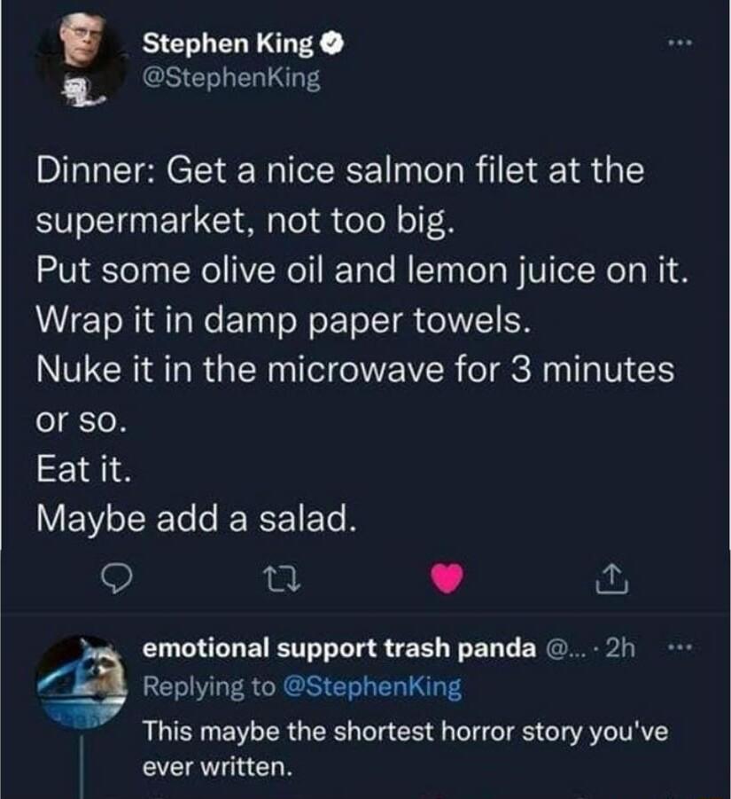 Stephen King 4 Stephenking Dinner Get a nice salmon filet at the supermarket not too big Put some olive oil and lemon juice on it Wrap it in damp paper towels VNN RGEN G NEVER IR S or so Eatit EVEET TN n v ws emotional support trash panda 2h Replying to Stephenking This maybe the shortest horror story youve ever written