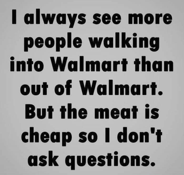 I always see more people walking into Walmart than out of Walmart. But the meat is cheap so I don't ask questions.
