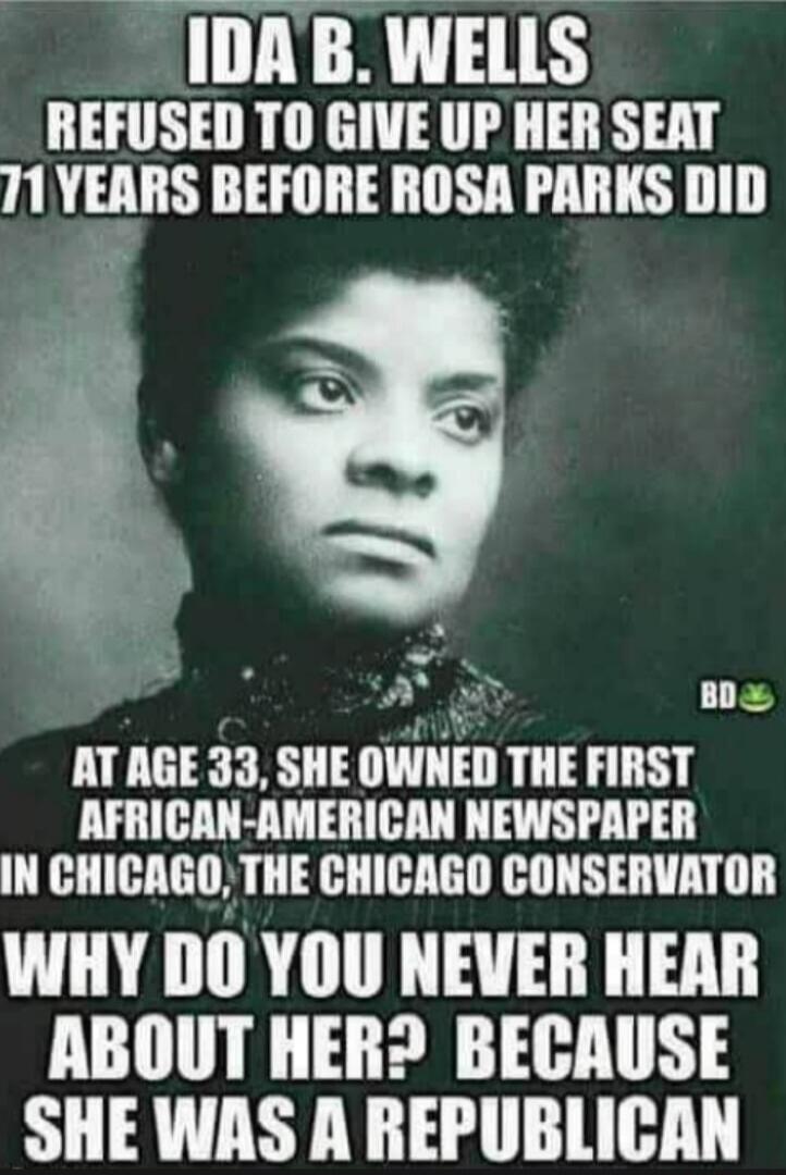 IDA B. WELLS REFUSED TO GIVE UP HER SEAT 71 YEARS BEFORE ROSA PARKS DID. AT AGE 33, SHE OWNED THE FIRST AFRICAN-AMERICAN NEWSPAPER IN CHICAGO, THE CHICAGO CONSERVATOR. WHY DO YOU NEVER HEAR ABOUT HER? BECAUSE SHE WAS A REPUBLICAN.