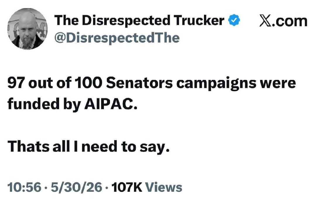 The Disrespected Trucker @DisrespectedThe X.com 97 out of 100 Senators campaigns were funded by AIPAC. Thats all I need to say. 10:56 · 5/30/26 · 107K Views