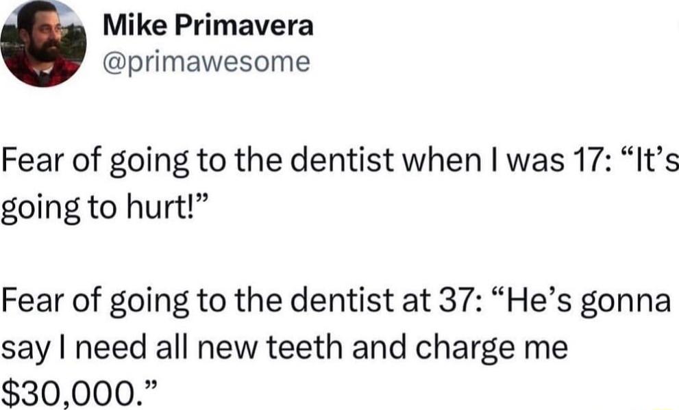 Mike Primavera primawesome Fear of going to the dentist when was 17 Its going to hurt Fear of going to the dentist at 37 Hes gonna say need all new teeth and charge me 30000