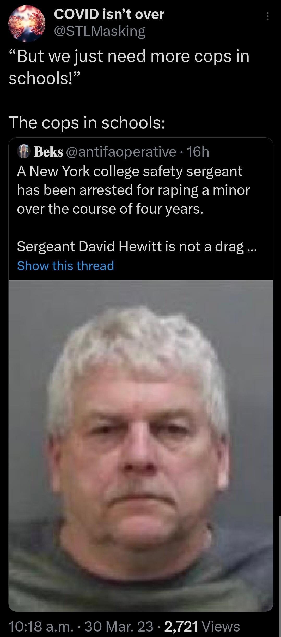 COVID isnt over S IRV ES TS But we just need more cops in schools The cops in schools Beks antifaoperative 16h A New York college safety sergeant has been arrested for raping a minor over the course of four years Sergeant David Hewitt is not adrag SR GIER GICEL 1018 am 30 Mar 23 2721 Views