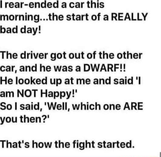 rear ended a car this morningthe start of a REALLY bad day The driver got out of the other car and he was a DWARF He looked up at me and said l am NOT Happy So said Well which one ARE you then Thats how the fight started