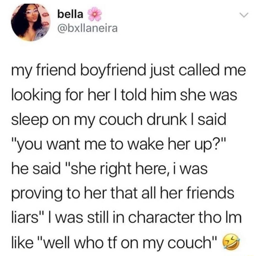 bella bxllaneira my friend boyfriend just called me looking for her told him she was sleep on my couch drunk said you want me to wake her up he said she right here i was proving to her that all her friends liars was still in character tho Im like well who tf on my couch