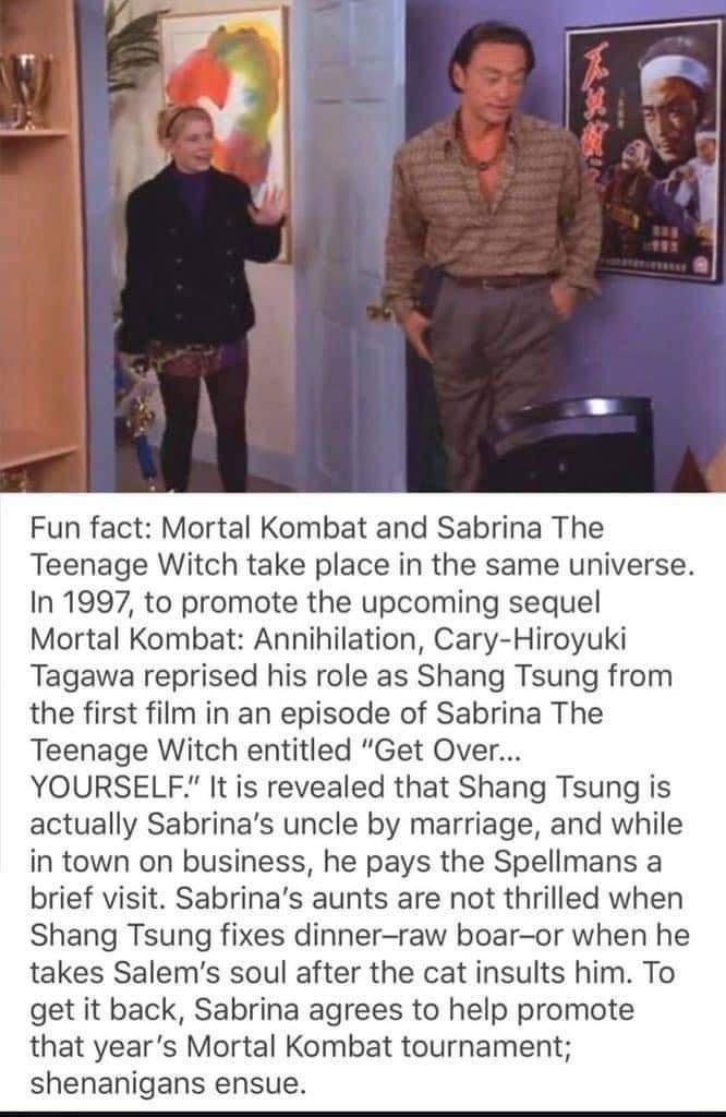 Fun fact Mortal Kombat and Sabrina The Teenage Witch take place in the same universe In 1997 to promote the upcoming sequel Mortal Kombat Annihilation Cary Hiroyuki Tagawa reprised his role as Shang Tsung from the first film in an episode of Sabrina The Teenage Witch entitled Get Over YOURSELF It is revealed that Shang Tsung is actually Sabrinas uncle by marriage and while in town on business he p