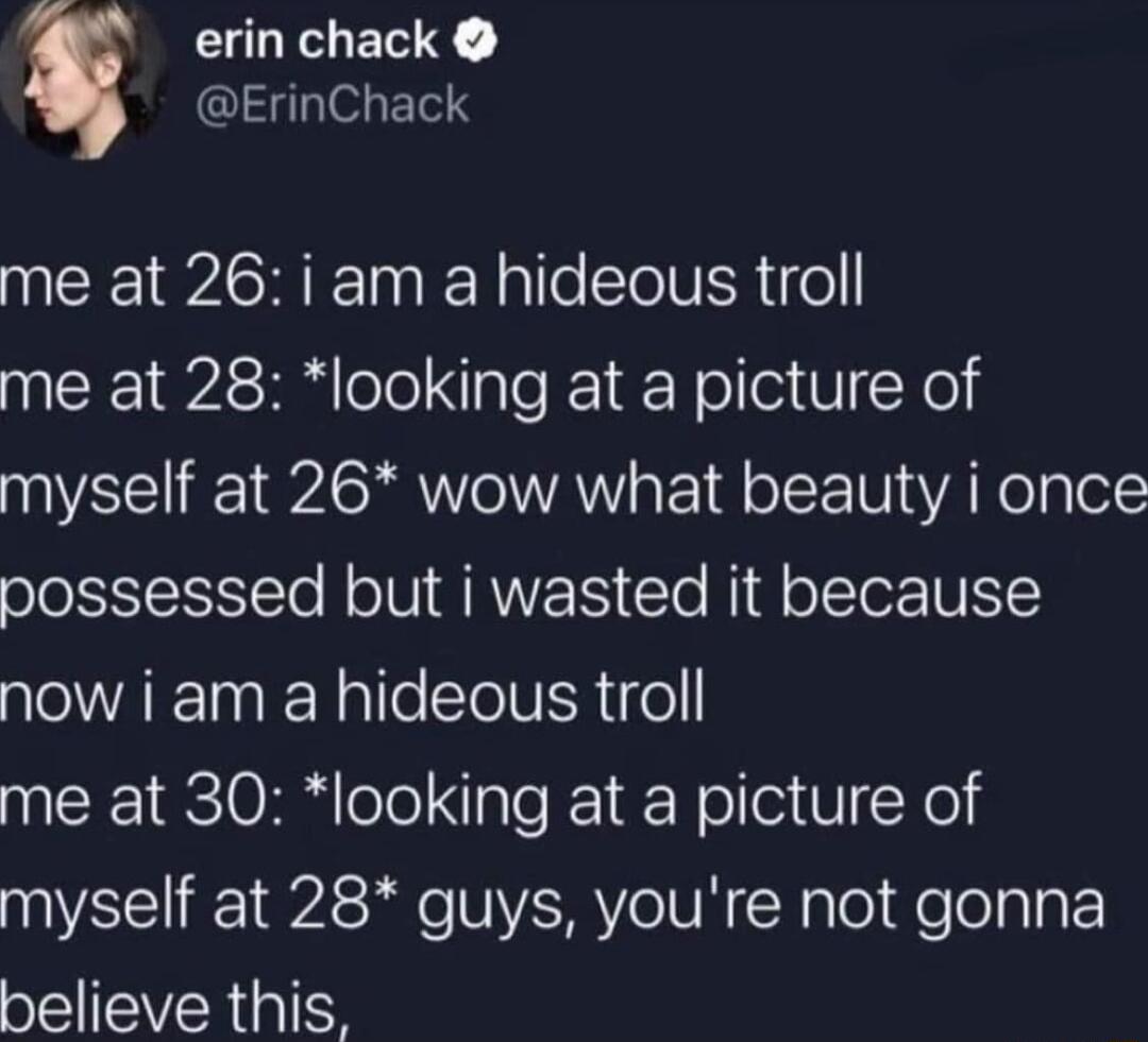 erin chack ErinChack me at 26 i am a hideous troll me at 28 looking at a picture of myself at 26 wow what beauty i once possessed but i wasted it because now i am a hideous troll me at 30 looking at a picture of myself at 28 guys youre not gonna believe this